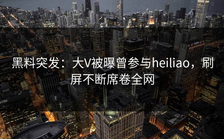 黑料突发:大V被曝曾参与heiliao,刷屏不断席卷全网 黑料突发:大V被曝曾参与heiliao,刷屏不断席卷全网