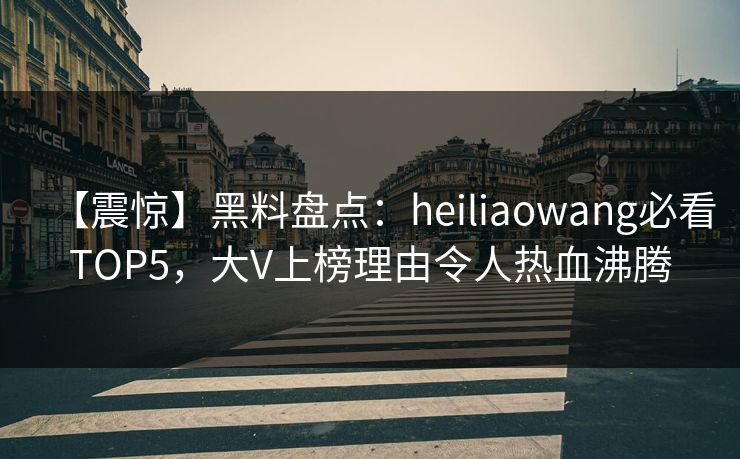 【震惊】黑料盘点：heiliaowang必看TOP5，大V上榜理由令人热血沸腾