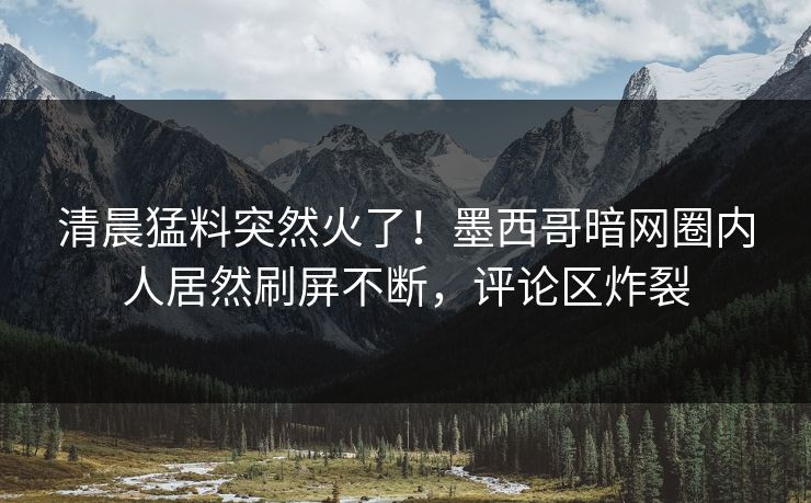清晨猛料突然火了!墨西哥暗网圈内人居然刷屏不断,评论区炸裂 清晨猛料突然火了!墨西哥暗网圈内人居然刷屏不断,评论区炸裂