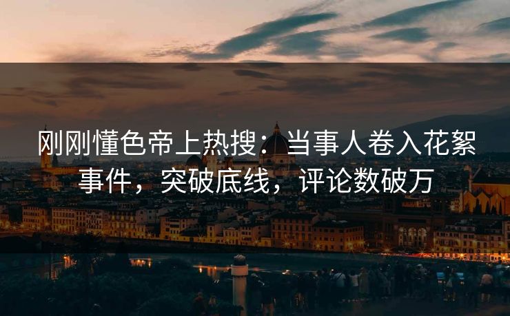 刚刚懂色帝上热搜：当事人卷入花絮事件，突破底线，评论数破万