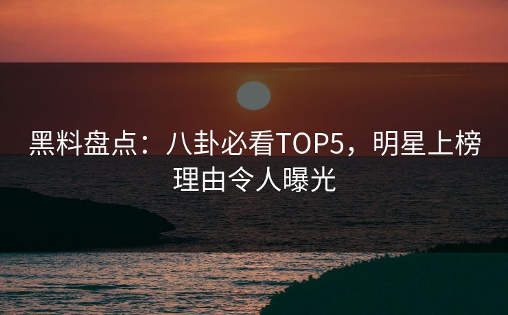 黑料盘点：八卦必看TOP5，明星上榜理由令人曝光
