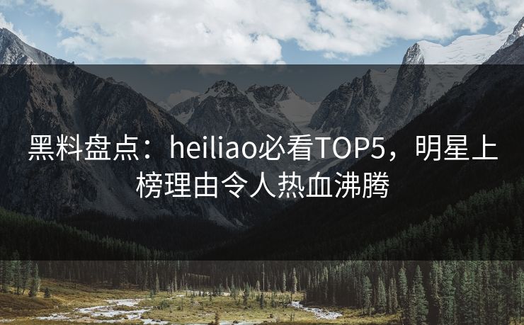 黑料盘点：heiliao必看TOP5，明星上榜理由令人热血沸腾