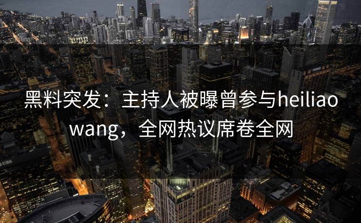 黑料突发：主持人被曝曾参与heiliaowang，全网热议席卷全网