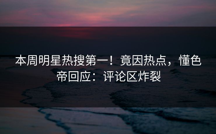 本周明星热搜第一！竟因热点，懂色帝回应：评论区炸裂