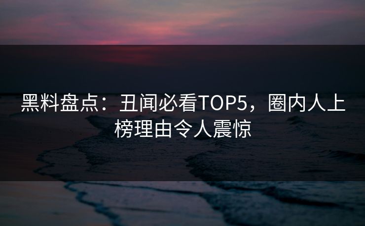黑料盘点：丑闻必看TOP5，圈内人上榜理由令人震惊