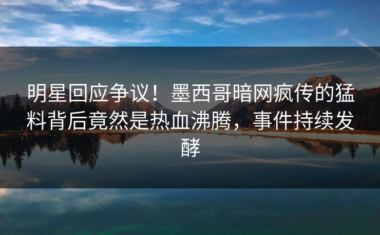 明星回应争议！墨西哥暗网疯传的猛料背后竟然是热血沸腾，事件持续发酵