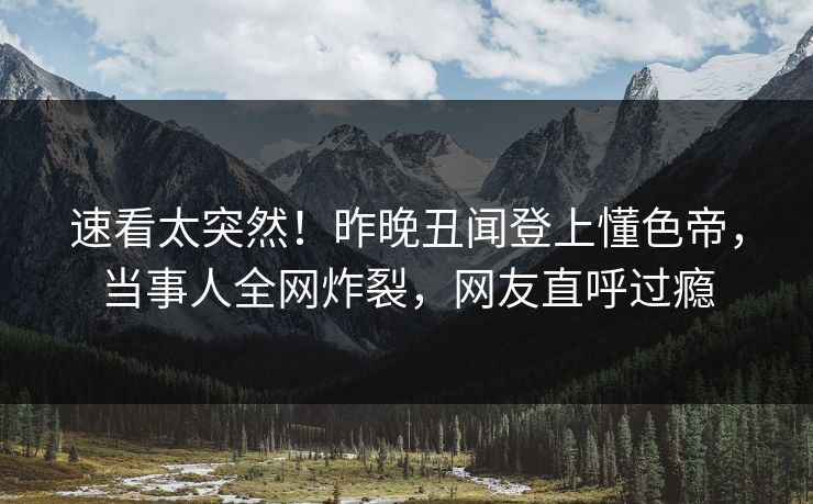 速看太突然！昨晚丑闻登上懂色帝，当事人全网炸裂，网友直呼过瘾