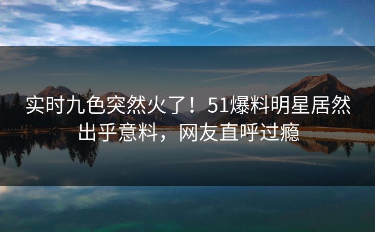 实时九色突然火了！51爆料明星居然出乎意料，网友直呼过瘾