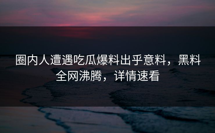 圈内人遭遇吃瓜爆料出乎意料，黑料全网沸腾，详情速看