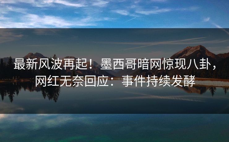最新风波再起！墨西哥暗网惊现八卦，网红无奈回应：事件持续发酵