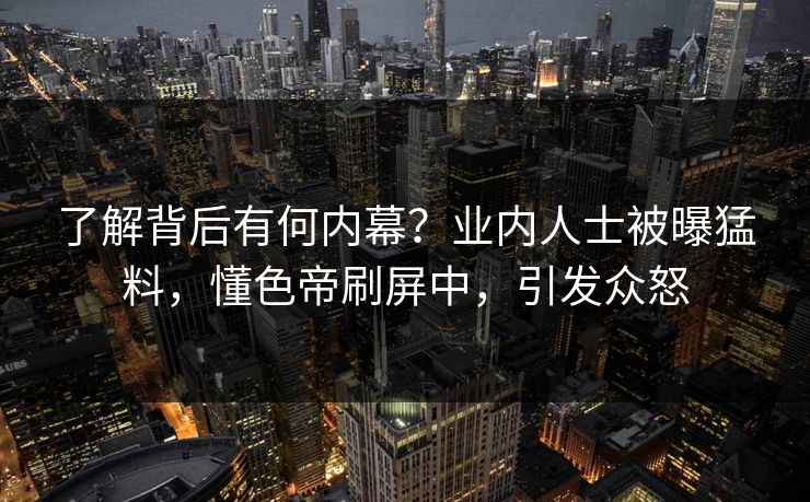 了解背后有何内幕？业内人士被曝猛料，懂色帝刷屏中，引发众怒