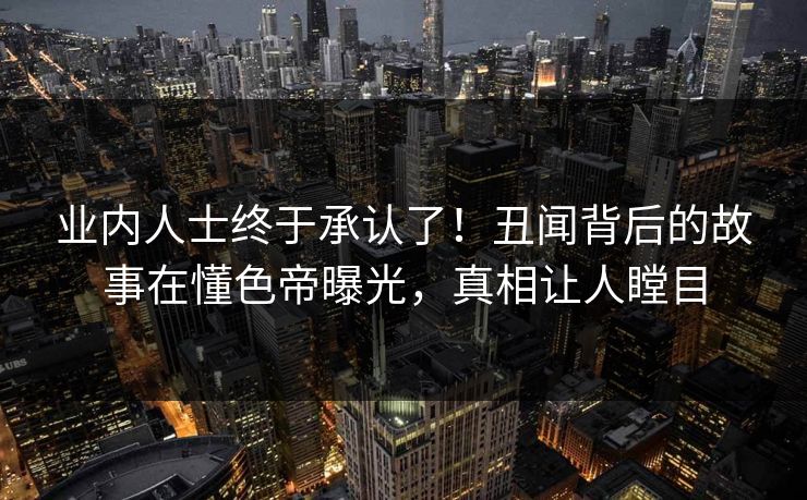 业内人士终于承认了！丑闻背后的故事在懂色帝曝光，真相让人瞠目