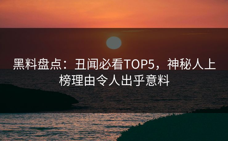 黑料盘点：丑闻必看TOP5，神秘人上榜理由令人出乎意料