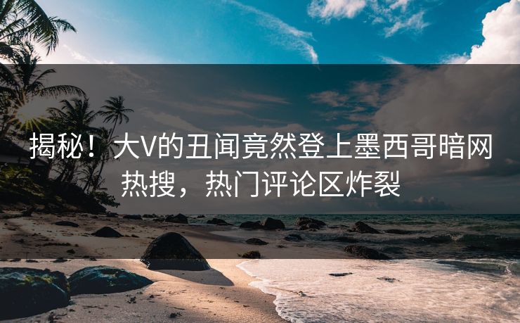 揭秘！大V的丑闻竟然登上墨西哥暗网热搜，热门评论区炸裂