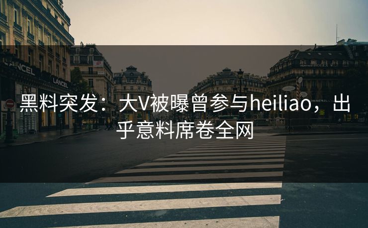 黑料突发：大V被曝曾参与heiliao，出乎意料席卷全网