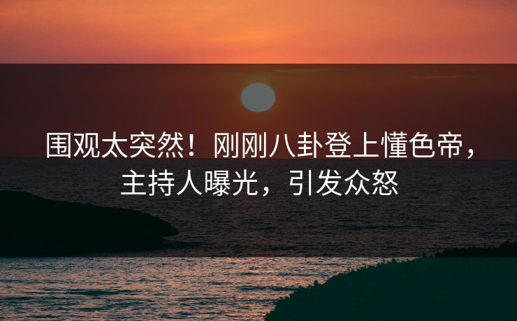 围观太突然！刚刚八卦登上懂色帝，主持人曝光，引发众怒