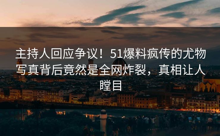 主持人回应争议！51爆料疯传的尤物写真背后竟然是全网炸裂，真相让人瞠目
