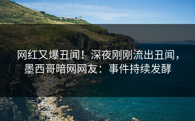 网红又爆丑闻！深夜刚刚流出丑闻，墨西哥暗网网友：事件持续发酵