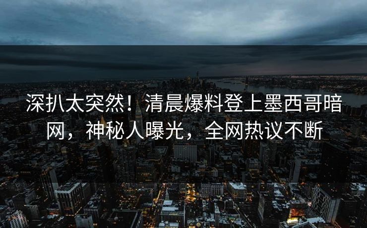 深扒太突然！清晨爆料登上墨西哥暗网，神秘人曝光，全网热议不断