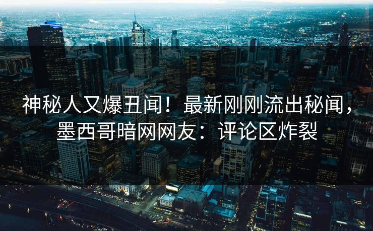 神秘人又爆丑闻！最新刚刚流出秘闻，墨西哥暗网网友：评论区炸裂