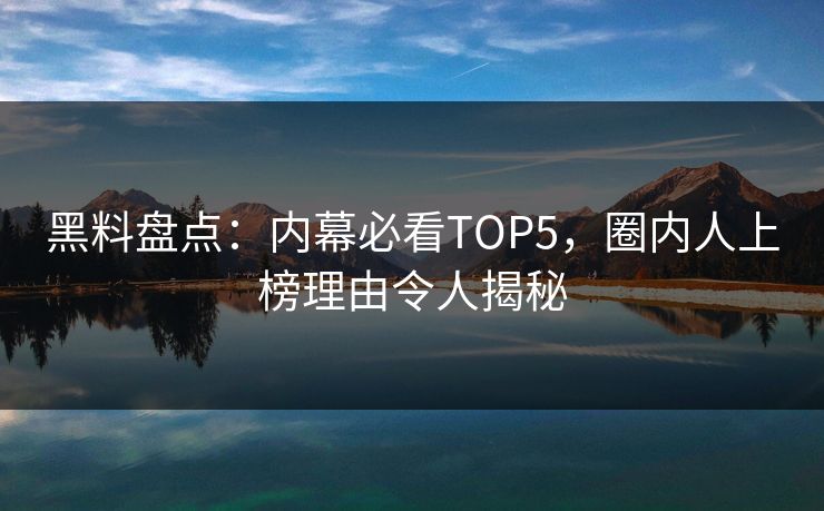 黑料盘点：内幕必看TOP5，圈内人上榜理由令人揭秘