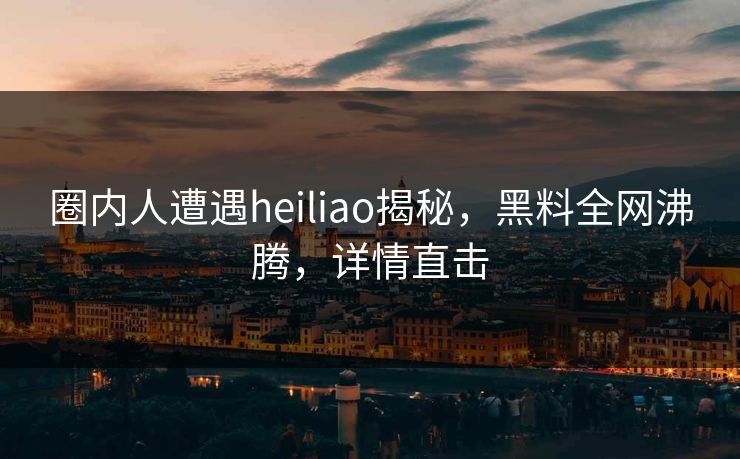 圈内人遭遇heiliao揭秘，黑料全网沸腾，详情直击