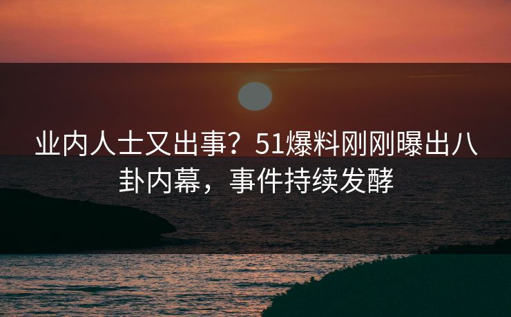 业内人士又出事？51爆料刚刚曝出八卦内幕，事件持续发酵