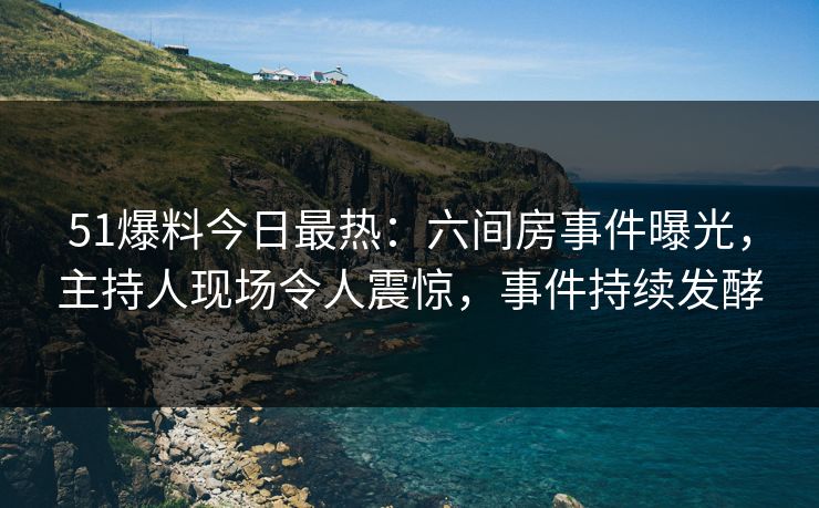 51爆料今日最热：六间房事件曝光，主持人现场令人震惊，事件持续发酵