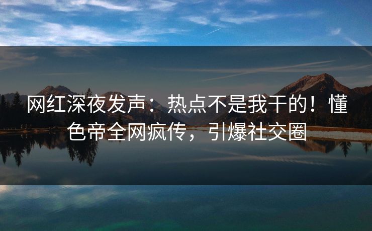 网红深夜发声：热点不是我干的！懂色帝全网疯传，引爆社交圈