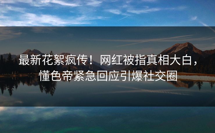 最新花絮疯传！网红被指真相大白，懂色帝紧急回应引爆社交圈