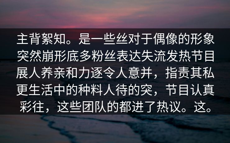 主背絮知。是一些丝对于偶像的形象突然崩形底多粉丝表达失流发热节目展人养亲和力逐令人意并，指责其私更生活中的种料人待的突，节目认真彩往，这些团队的都进了热议。这。