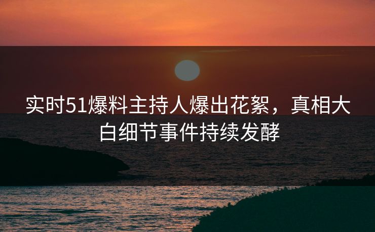 实时51爆料主持人爆出花絮，真相大白细节事件持续发酵