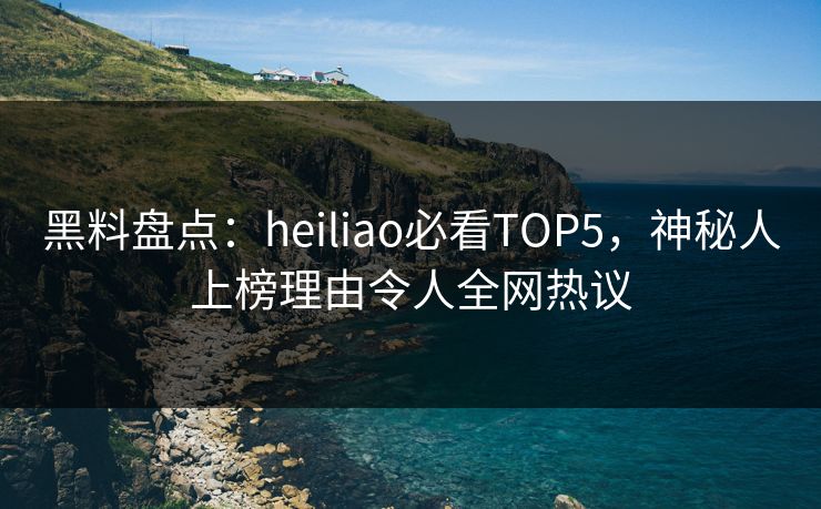 黑料盘点：heiliao必看TOP5，神秘人上榜理由令人全网热议