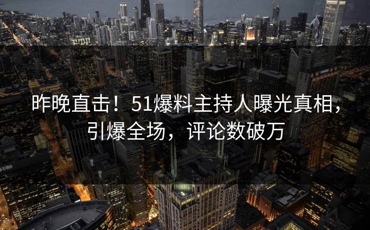 昨晚直击！51爆料主持人曝光真相，引爆全场，评论数破万