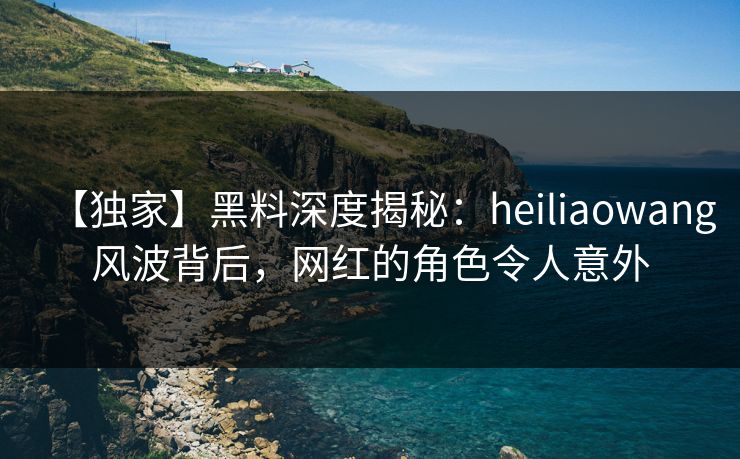 【独家】黑料深度揭秘：heiliaowang风波背后，网红的角色令人意外