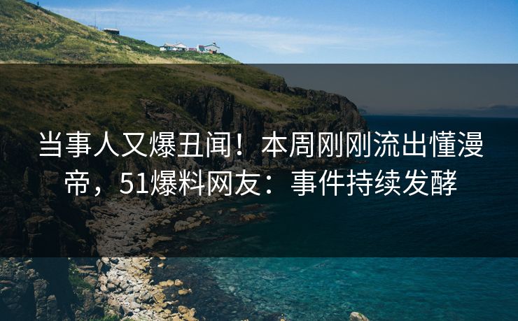 当事人又爆丑闻！本周刚刚流出懂漫帝，51爆料网友：事件持续发酵