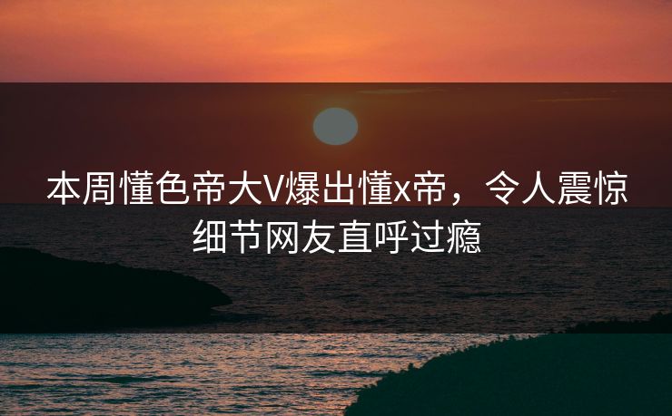 本周懂色帝大V爆出懂x帝，令人震惊细节网友直呼过瘾