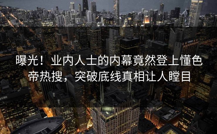 曝光！业内人士的内幕竟然登上懂色帝热搜，突破底线真相让人瞠目