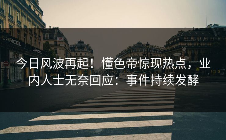 今日风波再起！懂色帝惊现热点，业内人士无奈回应：事件持续发酵
