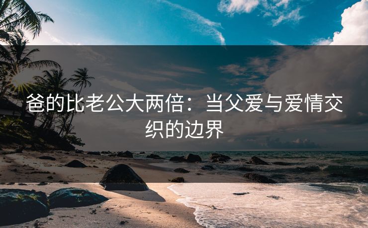 爸的比老公大两倍：当父爱与爱情交织的边界
