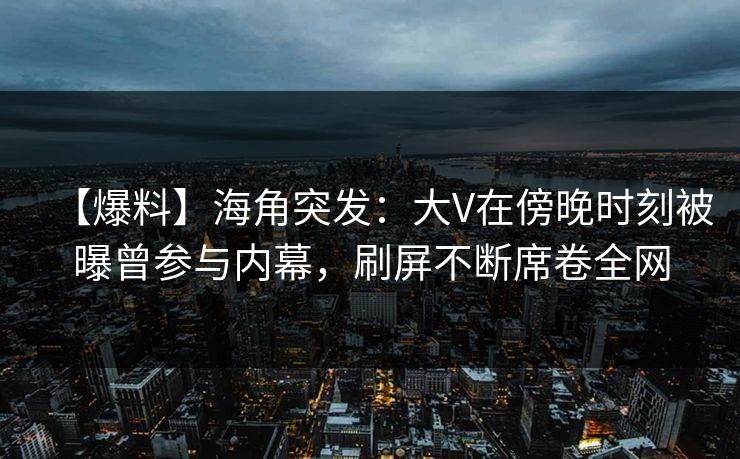 【爆料】海角突发：大V在傍晚时刻被曝曾参与内幕，刷屏不断席卷全网