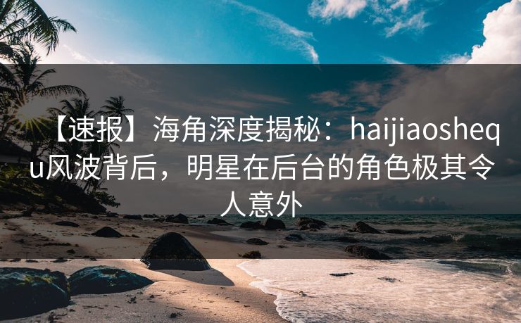 【速报】海角深度揭秘：haijiaoshequ风波背后，明星在后台的角色极其令人意外