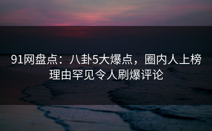 91网盘点：八卦5大爆点，圈内人上榜理由罕见令人刷爆评论