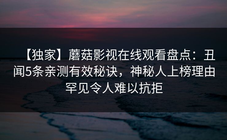 【独家】蘑菇影视在线观看盘点：丑闻5条亲测有效秘诀，神秘人上榜理由罕见令人难以抗拒
