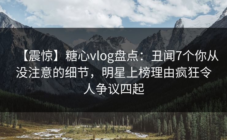 【震惊】糖心vlog盘点：丑闻7个你从没注意的细节，明星上榜理由疯狂令人争议四起