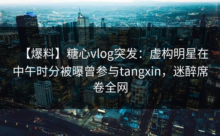【爆料】糖心vlog突发：虚构明星在中午时分被曝曾参与tangxin，迷醉席卷全网