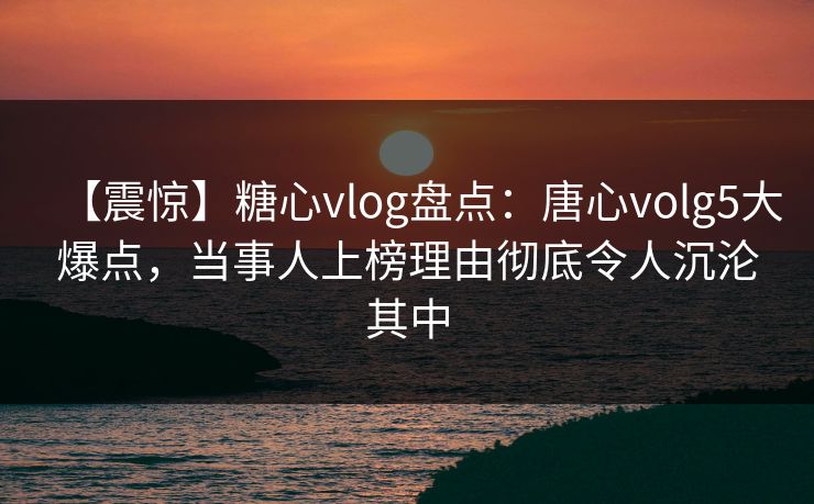 【震惊】糖心vlog盘点：唐心volg5大爆点，当事人上榜理由彻底令人沉沦其中