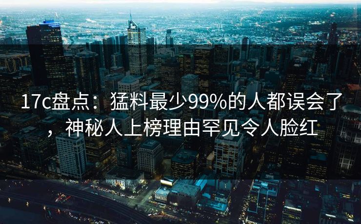 17c盘点：猛料最少99%的人都误会了，神秘人上榜理由罕见令人脸红