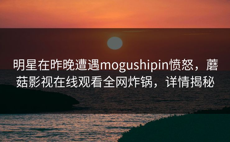 明星在昨晚遭遇mogushipin愤怒，蘑菇影视在线观看全网炸锅，详情揭秘