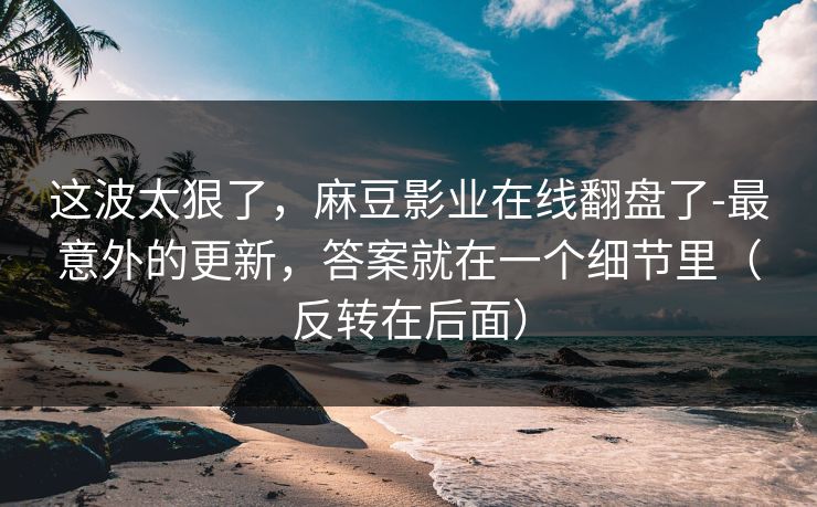 这波太狠了，麻豆影业在线翻盘了-最意外的更新，答案就在一个细节里（反转在后面）